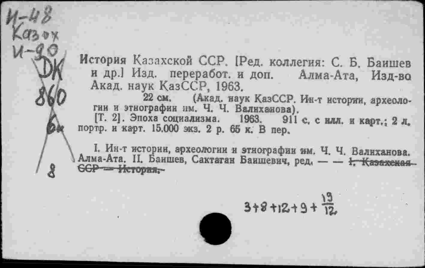 ﻿
История Казахской ССР. [Ред. коллегия: С. Б. Баишев и др.] Изд. переработ. и доп. Алма-Ата, Изд-ва Акад, наук КазССР, 1963.
22 см. (Акад, наук КазССР. Ин-т истории, археологии и этнографии им. Ч. Ч. Валиханова).
[Т. 2]. Эпоха социализма. 1963.	911 с, с илл. и карт.; 2 л.
портр. и карт. 15.000 экз. 2 р. 65 к. В пер.
I. Ин-т истории, археологии и этнографии им. Ч. Ч. Валиханова. Алма-Ата. II. Баишев, Сактаган Баишевич, ред,-----1,—Каэахышя-
ССР ■’-* История,-

